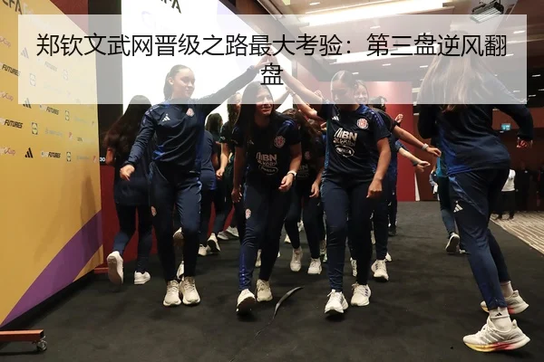 郑钦文武网晋级之路最大考验：第三盘逆风翻盘