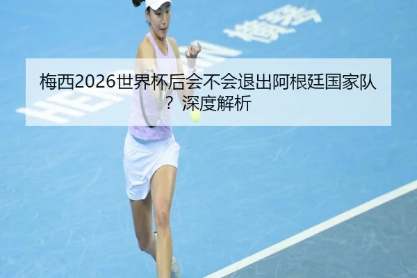 梅西2026世界杯后会不会退出阿根廷国家队？深度解析